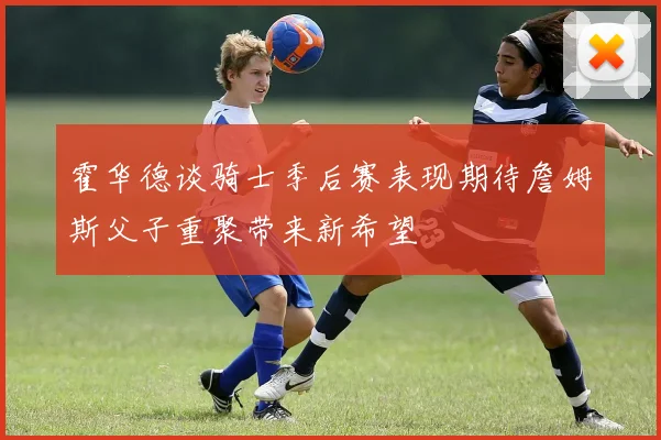 霍华德谈骑士季后赛表现期待詹姆斯父子重聚带来新希望