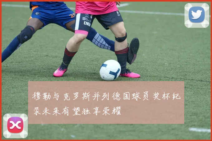 穆勒与克罗斯并列德国球员奖杯纪录未来有望独享荣耀