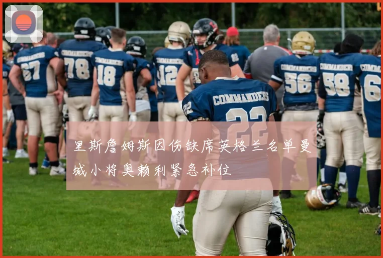 里斯詹姆斯因伤缺席英格兰名单曼城小将奥赖利紧急补位