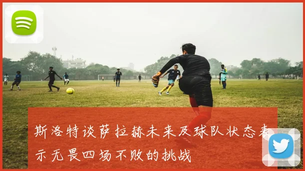 斯洛特谈萨拉赫未来及球队状态表示无畏四场不败的挑战