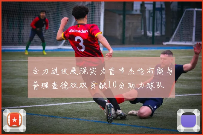 合力进攻展现实力首节杰伦布朗与普理查德双双贡献10分助力球队