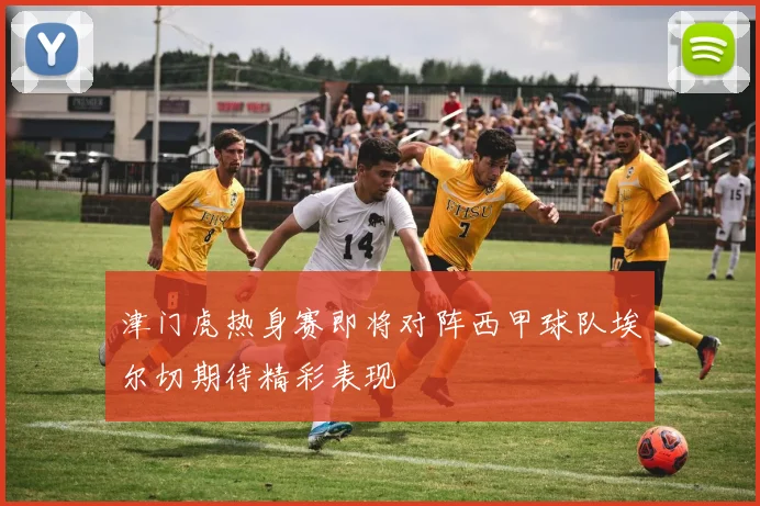 津门虎热身赛即将对阵西甲球队埃尔切期待精彩表现