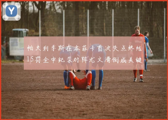 帕夫利季斯在本菲卡首次失点终结15罚全中纪录对阵尤文滑倒成关键时刻