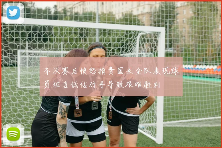 齐沃赛后愤怒指责国米全队表现球员坦言低估对手导致艰难胜利