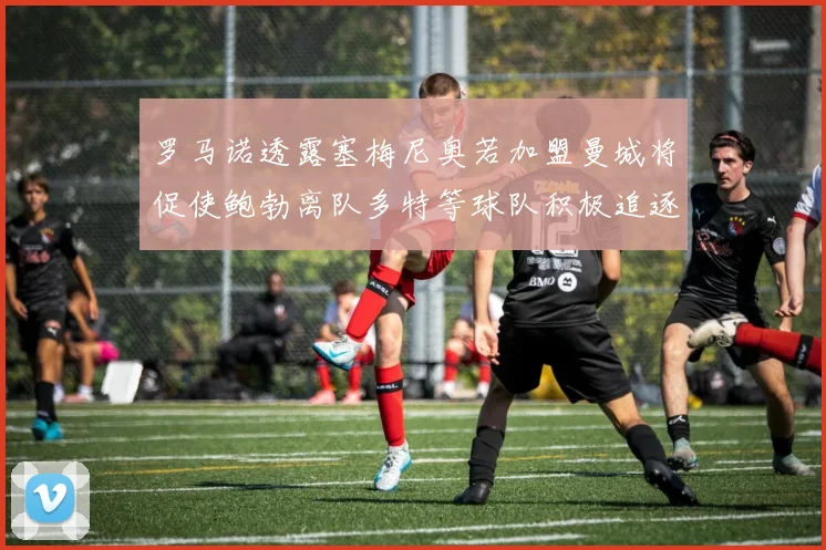 罗马诺透露塞梅尼奥若加盟曼城将促使鲍勃离队多特等球队积极追逐