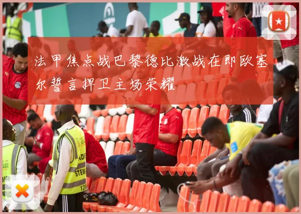 法甲焦点战巴黎德比激战在即欧塞尔誓言捍卫主场荣耀
