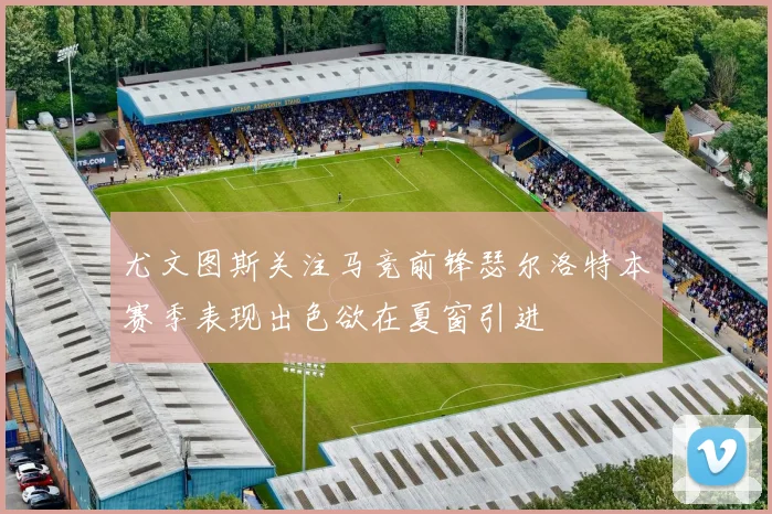 尤文图斯关注马竞前锋瑟尔洛特本赛季表现出色欲在夏窗引进