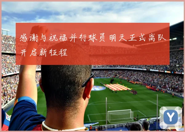 感谢与祝福并行球员明天正式离队开启新征程
