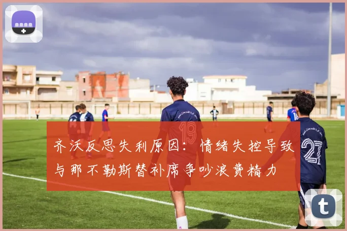 齐沃反思失利原因：情绪失控导致与那不勒斯替补席争吵浪费精力