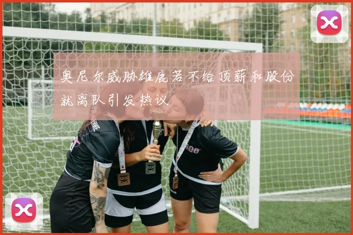 奥尼尔威胁雄鹿若不给顶薪和股份就离队引发热议