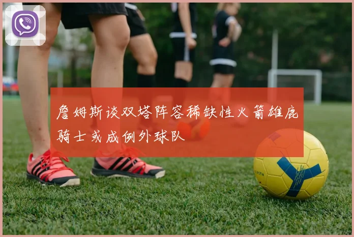詹姆斯谈双塔阵容稀缺性火箭雄鹿骑士或成例外球队