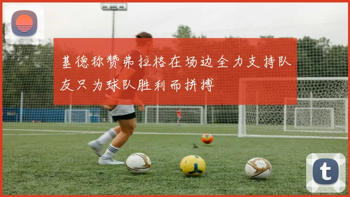 基德称赞弗拉格在场边全力支持队友只为球队胜利而拼搏