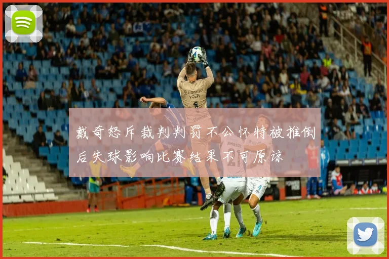 戴奇怒斥裁判判罚不公怀特被推倒后失球影响比赛结果不可原谅