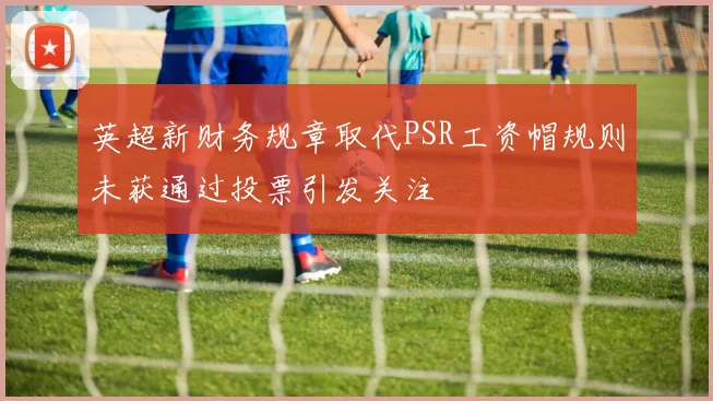 英超新财务规章取代PSR工资帽规则未获通过投票引发关注