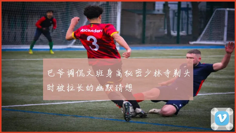巴爷调侃文班身高秘密少林寺剃头时被拉长的幽默猜想