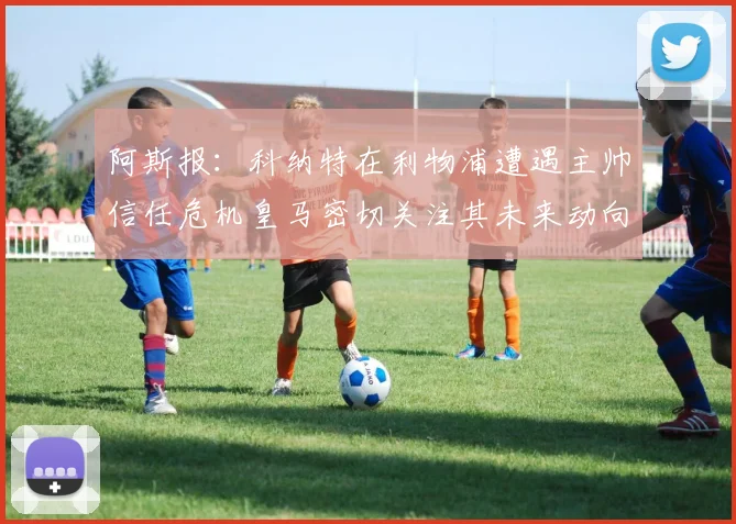 阿斯报：科纳特在利物浦遭遇主帅信任危机皇马密切关注其未来动向