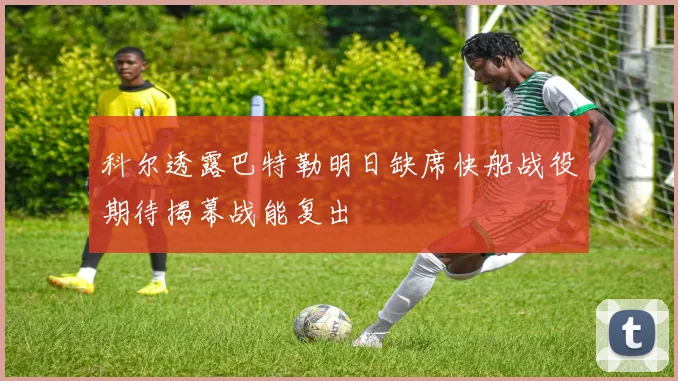 科尔透露巴特勒明日缺席快船战役期待揭幕战能复出