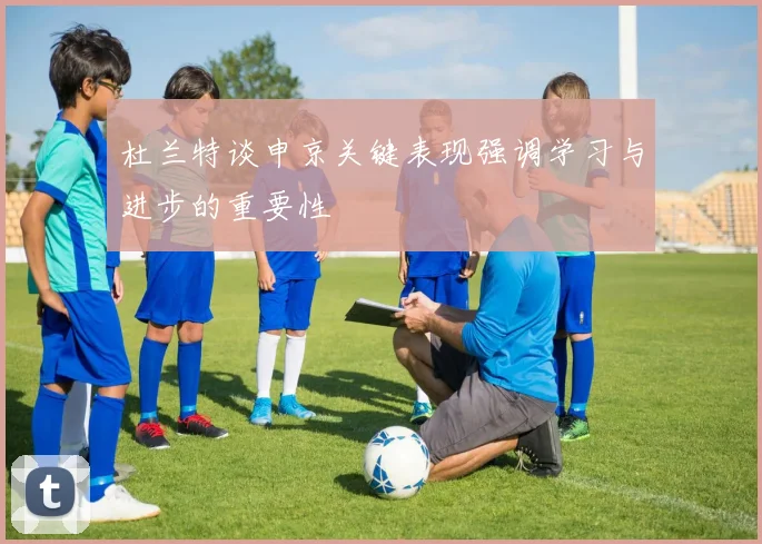 杜兰特谈申京关键表现强调学习与进步的重要性
