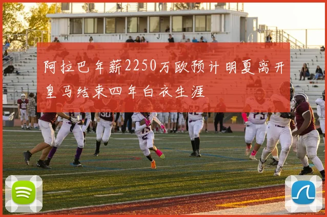 阿拉巴年薪2250万欧预计明夏离开皇马结束四年白衣生涯