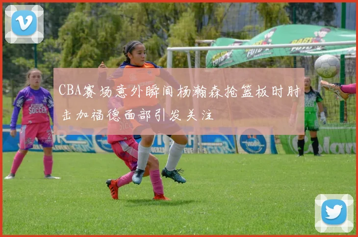 CBA赛场意外瞬间杨瀚森抢篮板时肘击加福德面部引发关注