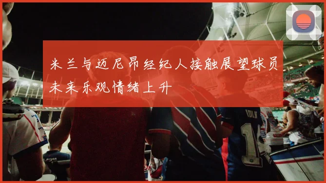 米兰与迈尼昂经纪人接触展望球员未来乐观情绪上升