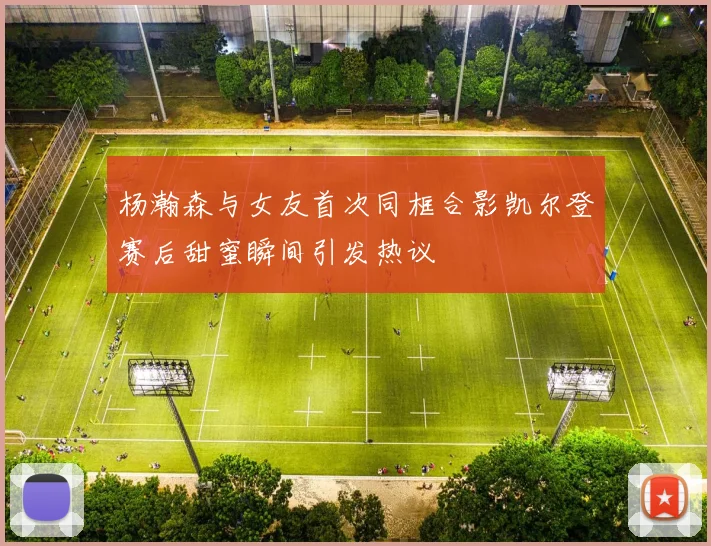 杨瀚森与女友首次同框合影凯尔登赛后甜蜜瞬间引发热议