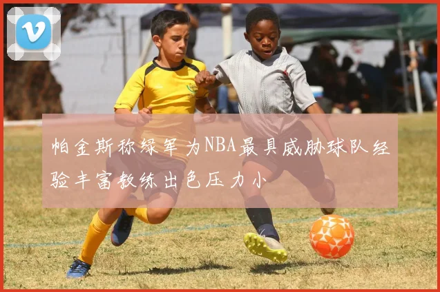 帕金斯称绿军为NBA最具威胁球队经验丰富教练出色压力小