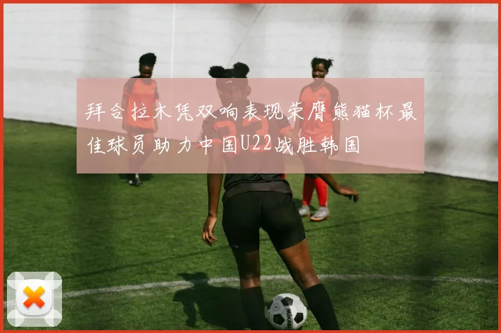 拜合拉木凭双响表现荣膺熊猫杯最佳球员助力中国U22战胜韩国