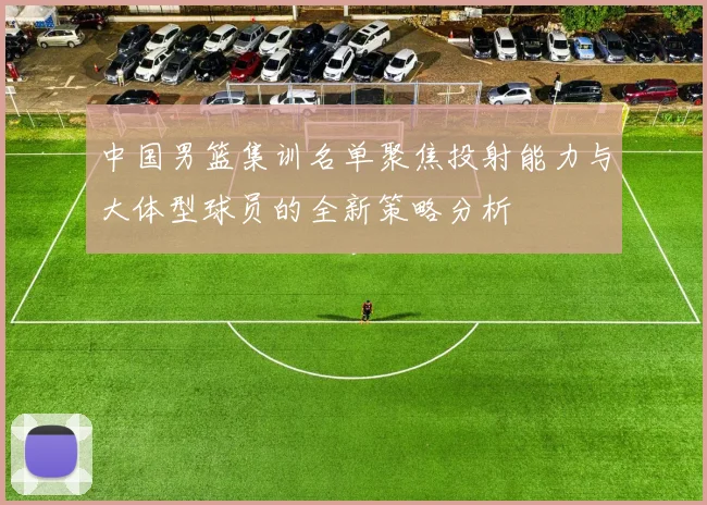 中国男篮集训名单聚焦投射能力与大体型球员的全新策略分析