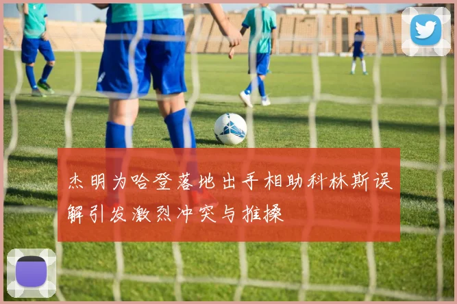 杰明为哈登落地出手相助科林斯误解引发激烈冲突与推搡