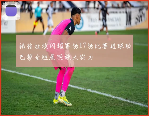 福将杜埃闪耀赛场17场比赛进球助巴黎全胜展现强大实力