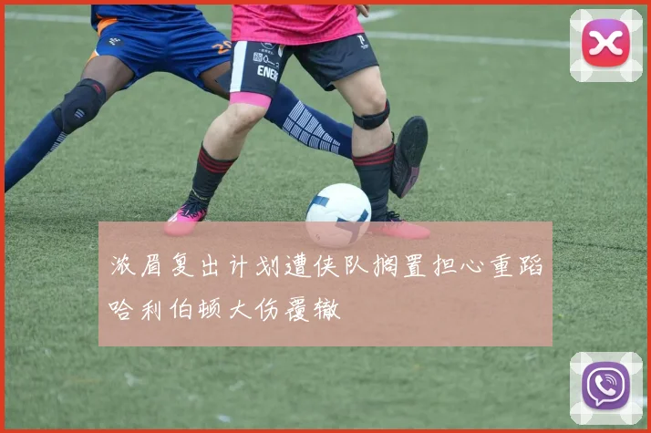 浓眉复出计划遭侠队搁置担心重蹈哈利伯顿大伤覆辙