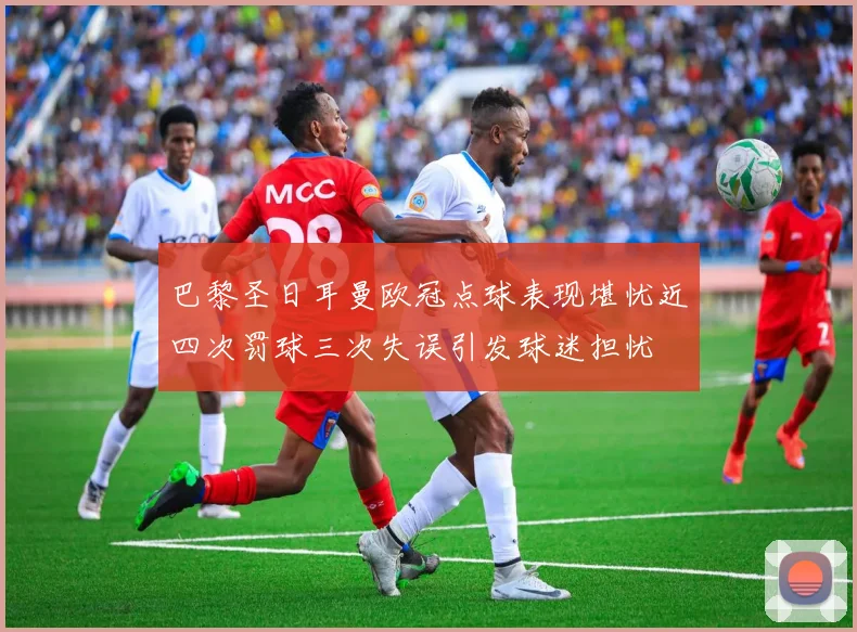 巴黎圣日耳曼欧冠点球表现堪忧近四次罚球三次失误引发球迷担忧