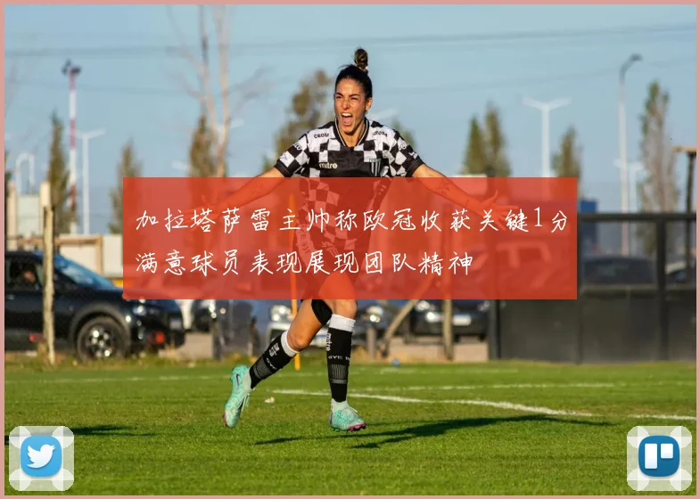加拉塔萨雷主帅称欧冠收获关键1分满意球员表现展现团队精神