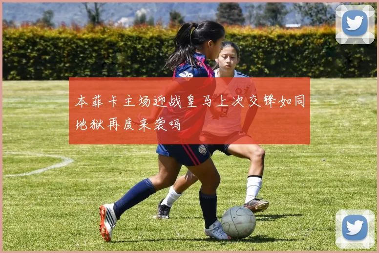 本菲卡主场迎战皇马上次交锋如同地狱再度来袭吗