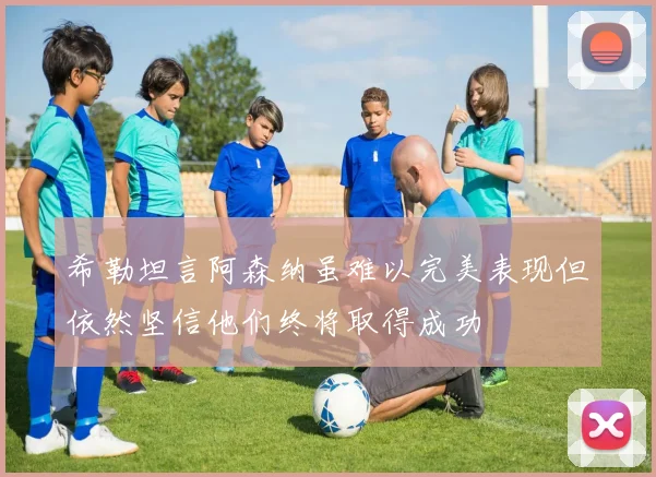 希勒坦言阿森纳虽难以完美表现但依然坚信他们终将取得成功